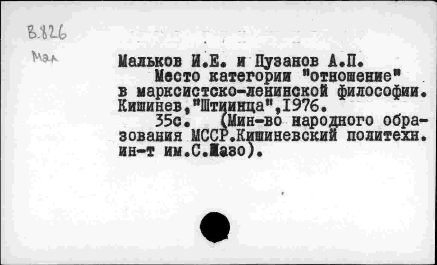 ﻿
Мальков И.Е. и Пузанов А.П.
Место категории ’’отношение” в марксистско-ленинской философии« Кишинев,"Штиинца”,1976.
35с. (Мин-во народного образования МССР.Кишиневский политехи, ин-т им.С.Маэо).